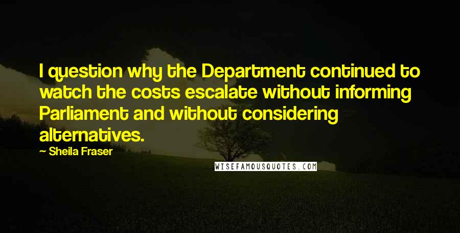 Sheila Fraser Quotes: I question why the Department continued to watch the costs escalate without informing Parliament and without considering alternatives.