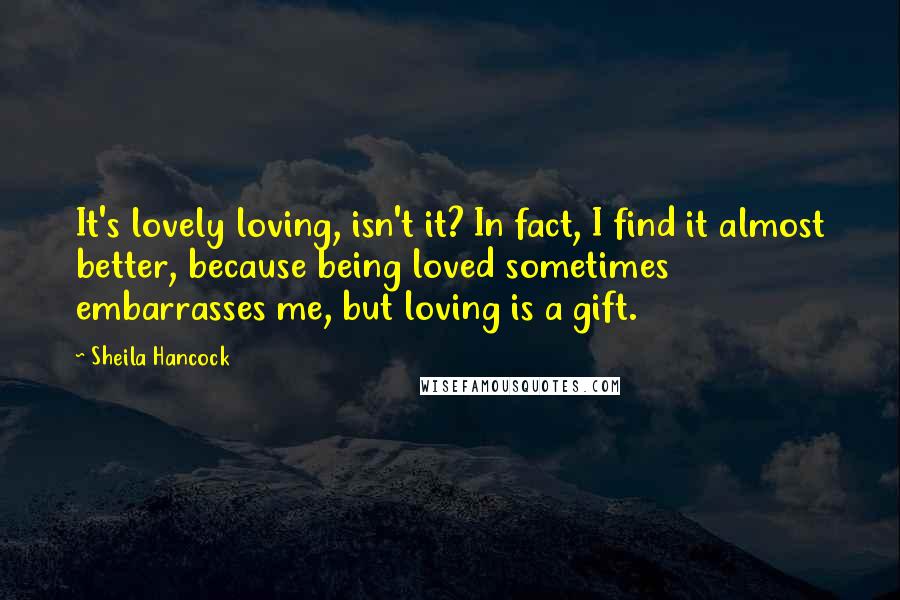 Sheila Hancock Quotes: It's lovely loving, isn't it? In fact, I find it almost better, because being loved sometimes embarrasses me, but loving is a gift.