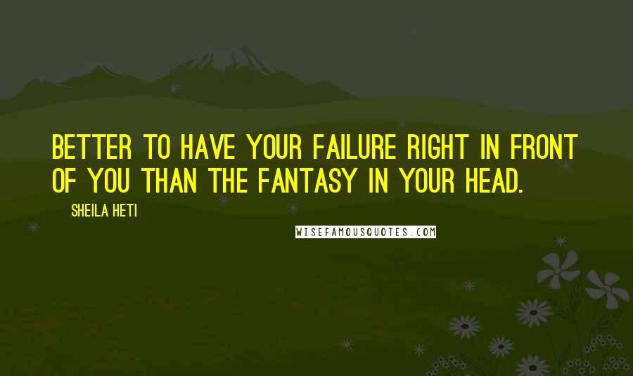 Sheila Heti Quotes: Better to have your failure right in front of you than the fantasy in your head.