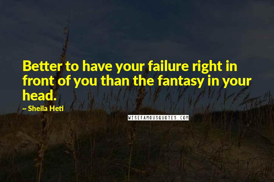 Sheila Heti Quotes: Better to have your failure right in front of you than the fantasy in your head.