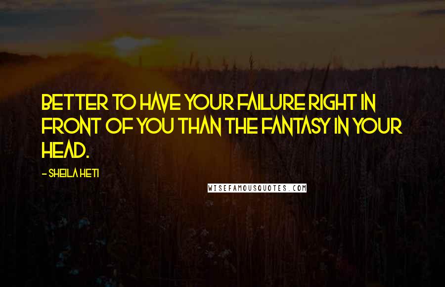 Sheila Heti Quotes: Better to have your failure right in front of you than the fantasy in your head.