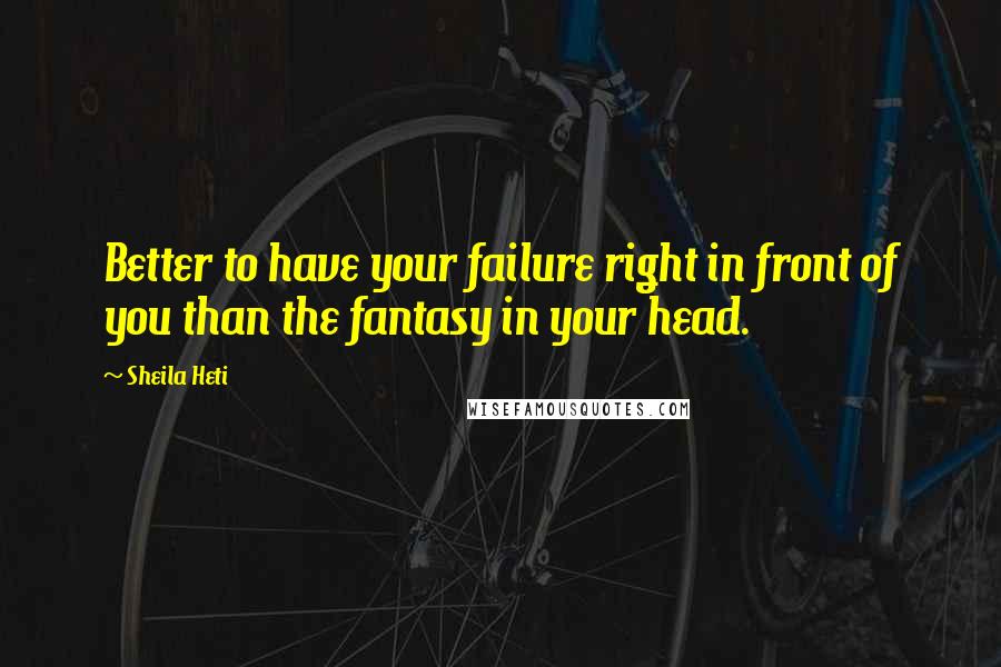 Sheila Heti Quotes: Better to have your failure right in front of you than the fantasy in your head.