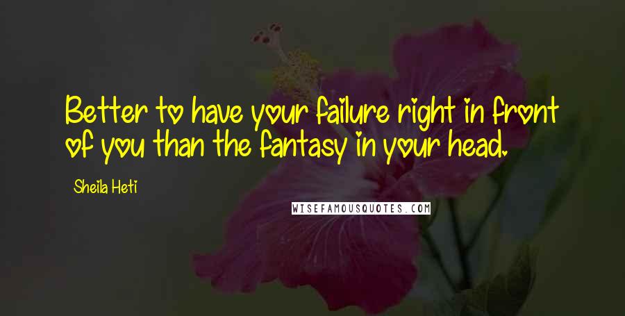 Sheila Heti Quotes: Better to have your failure right in front of you than the fantasy in your head.