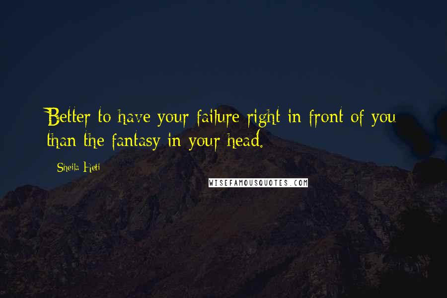 Sheila Heti Quotes: Better to have your failure right in front of you than the fantasy in your head.