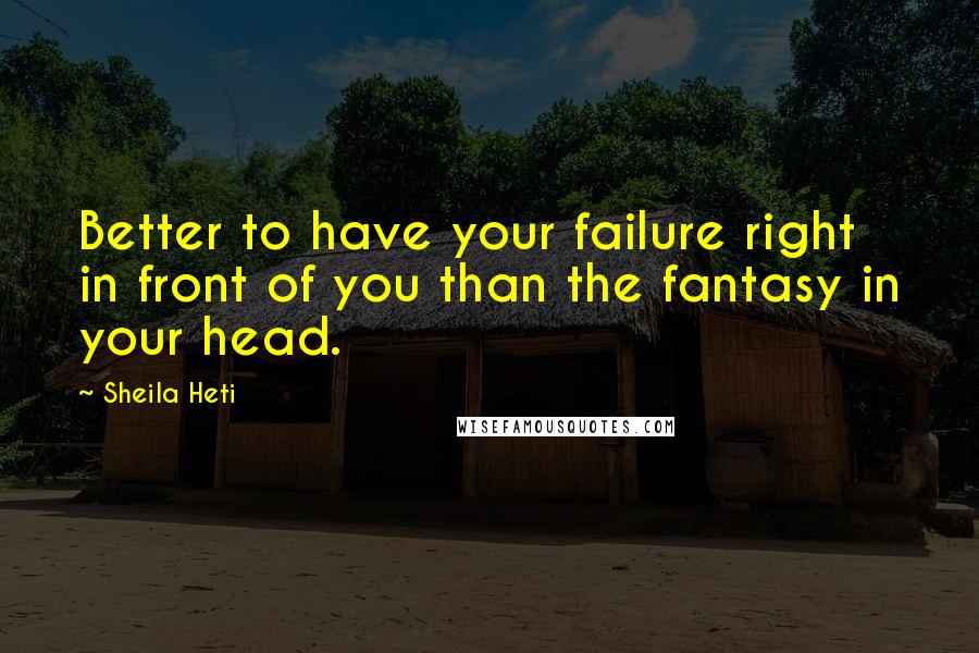 Sheila Heti Quotes: Better to have your failure right in front of you than the fantasy in your head.