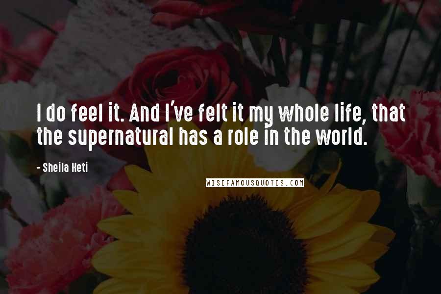 Sheila Heti Quotes: I do feel it. And I've felt it my whole life, that the supernatural has a role in the world.