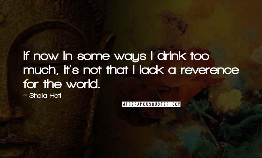 Sheila Heti Quotes: If now in some ways I drink too much, it's not that I lack a reverence for the world.