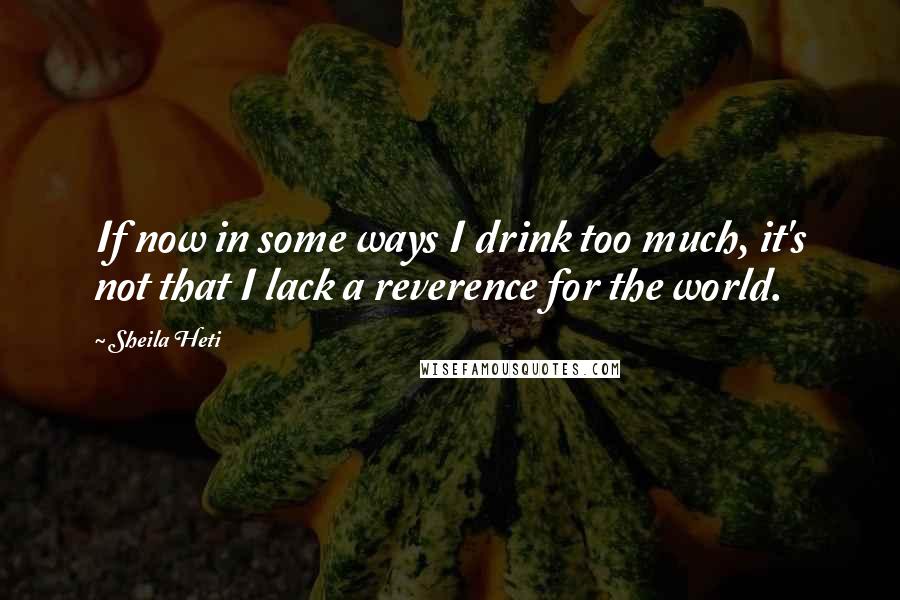 Sheila Heti Quotes: If now in some ways I drink too much, it's not that I lack a reverence for the world.