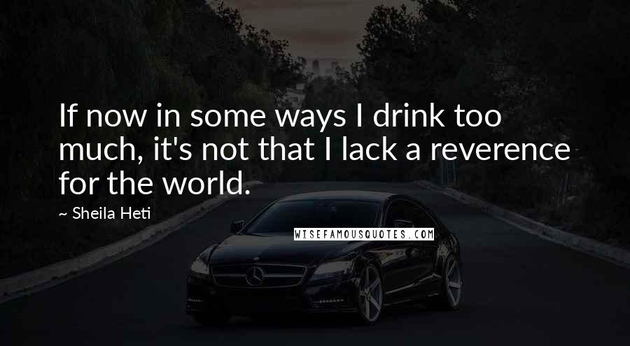 Sheila Heti Quotes: If now in some ways I drink too much, it's not that I lack a reverence for the world.