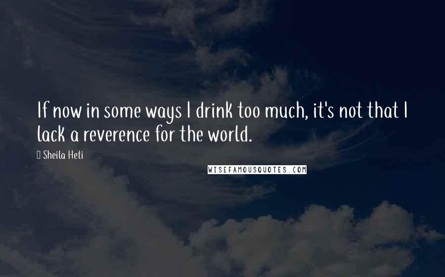 Sheila Heti Quotes: If now in some ways I drink too much, it's not that I lack a reverence for the world.