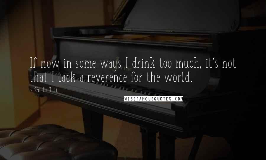 Sheila Heti Quotes: If now in some ways I drink too much, it's not that I lack a reverence for the world.