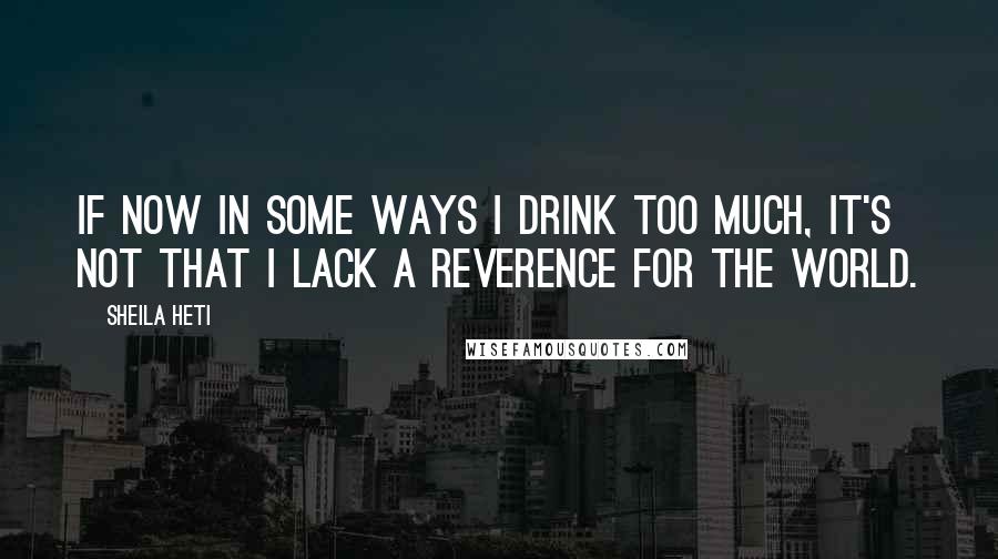 Sheila Heti Quotes: If now in some ways I drink too much, it's not that I lack a reverence for the world.