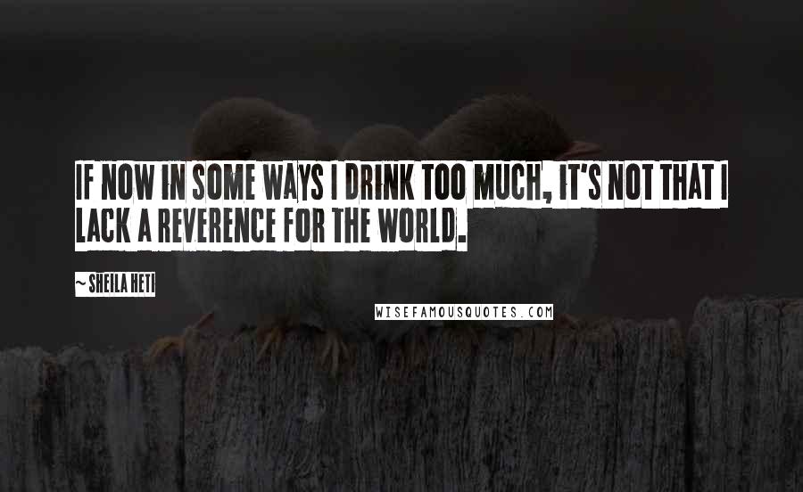Sheila Heti Quotes: If now in some ways I drink too much, it's not that I lack a reverence for the world.