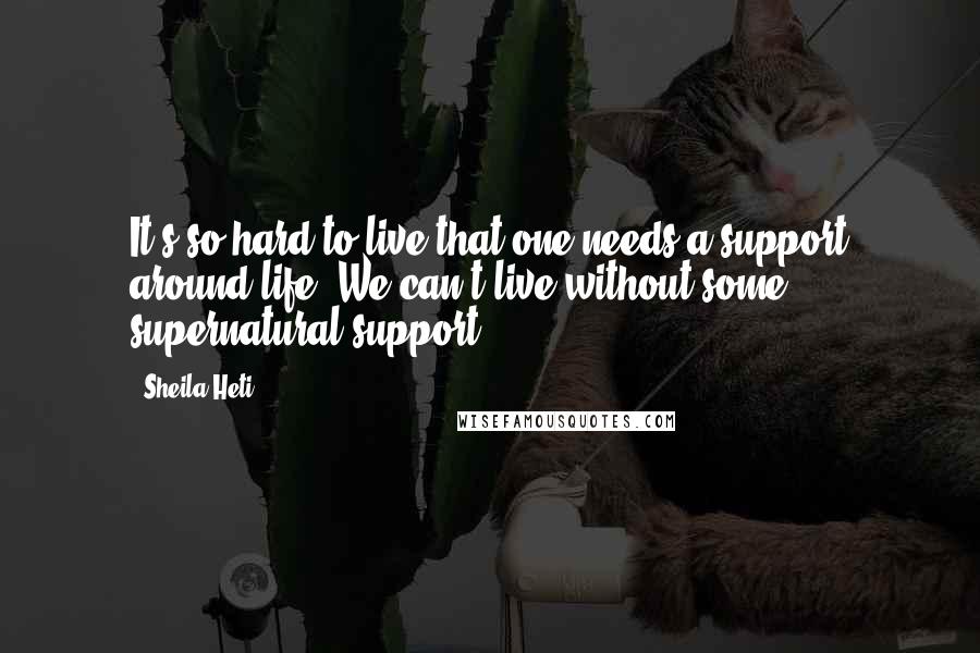 Sheila Heti Quotes: It's so hard to live that one needs a support around life. We can't live without some supernatural support.
