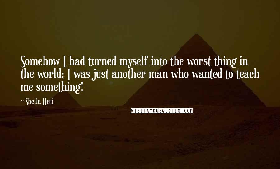 Sheila Heti Quotes: Somehow I had turned myself into the worst thing in the world: I was just another man who wanted to teach me something!