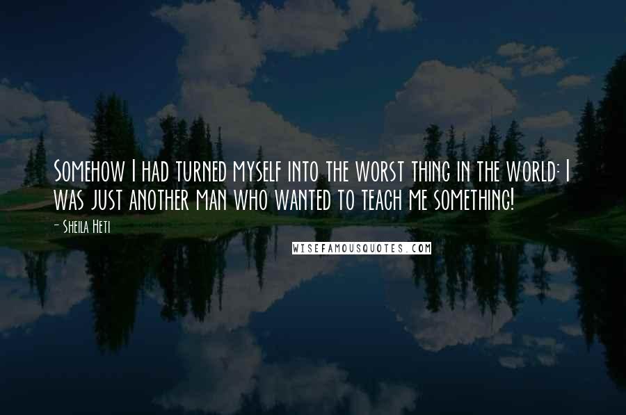 Sheila Heti Quotes: Somehow I had turned myself into the worst thing in the world: I was just another man who wanted to teach me something!