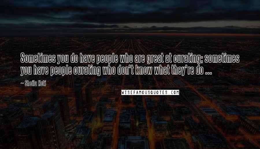 Sheila Heti Quotes: Sometimes you do have people who are great at curating; sometimes you have people curating who don't know what they're do ...