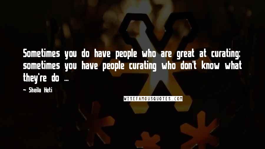 Sheila Heti Quotes: Sometimes you do have people who are great at curating; sometimes you have people curating who don't know what they're do ...