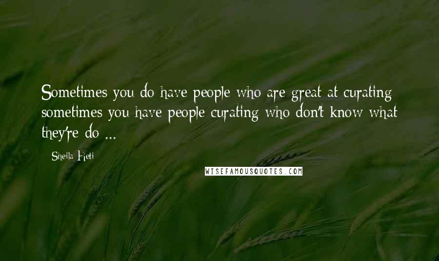 Sheila Heti Quotes: Sometimes you do have people who are great at curating; sometimes you have people curating who don't know what they're do ...