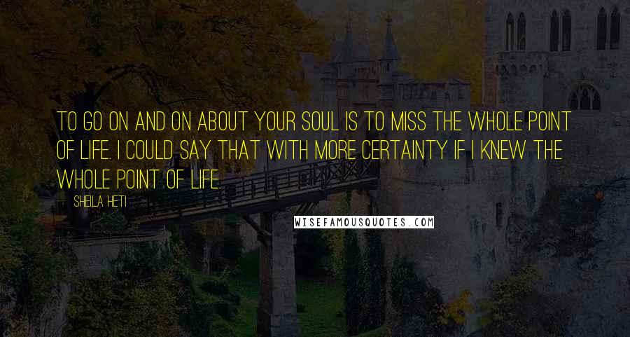 Sheila Heti Quotes: To go on and on about your soul is to miss the whole point of life. I could say that with more certainty if I knew the whole point of life.