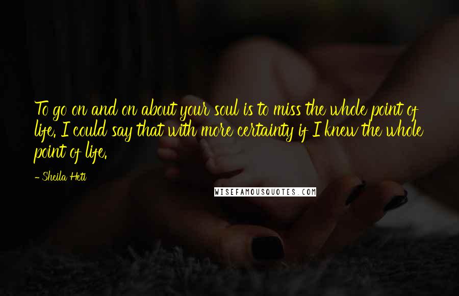 Sheila Heti Quotes: To go on and on about your soul is to miss the whole point of life. I could say that with more certainty if I knew the whole point of life.