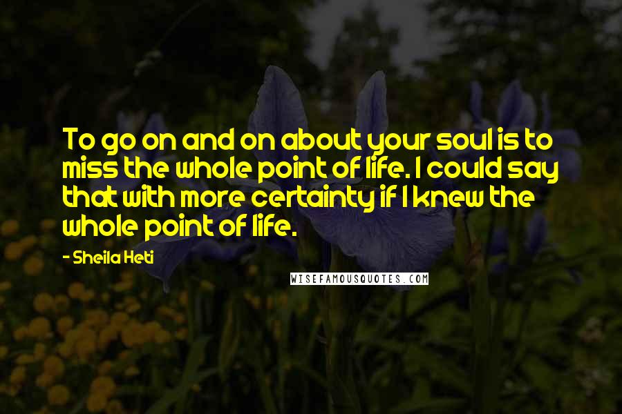 Sheila Heti Quotes: To go on and on about your soul is to miss the whole point of life. I could say that with more certainty if I knew the whole point of life.