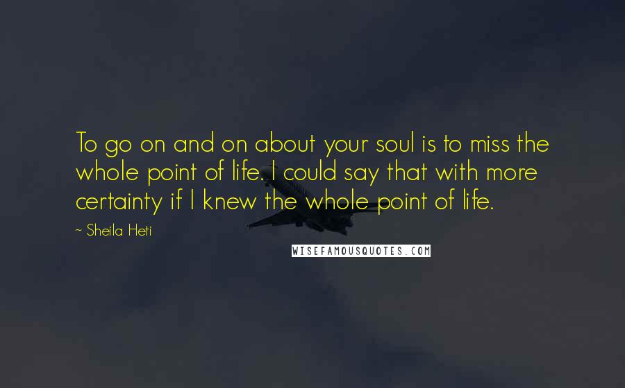 Sheila Heti Quotes: To go on and on about your soul is to miss the whole point of life. I could say that with more certainty if I knew the whole point of life.