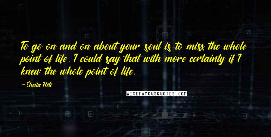 Sheila Heti Quotes: To go on and on about your soul is to miss the whole point of life. I could say that with more certainty if I knew the whole point of life.