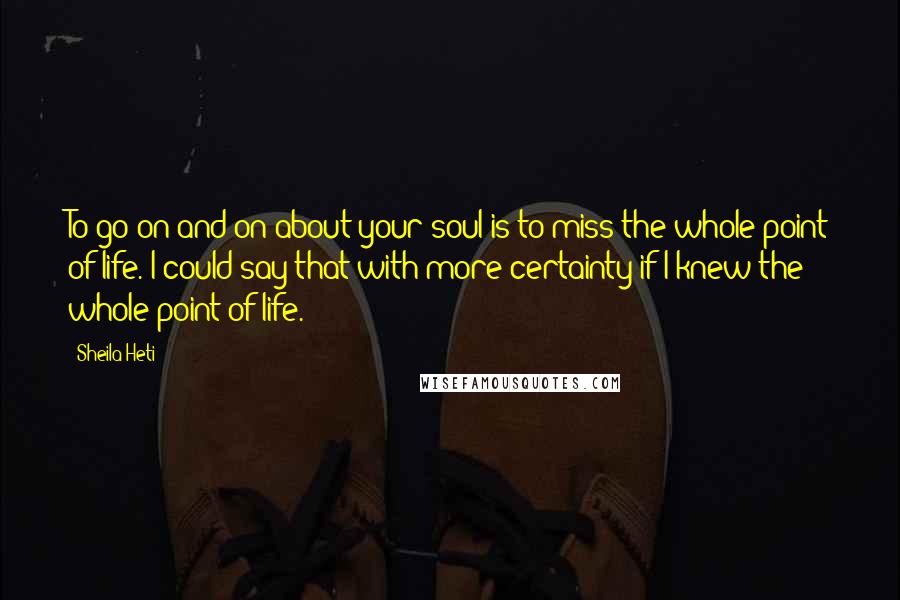 Sheila Heti Quotes: To go on and on about your soul is to miss the whole point of life. I could say that with more certainty if I knew the whole point of life.