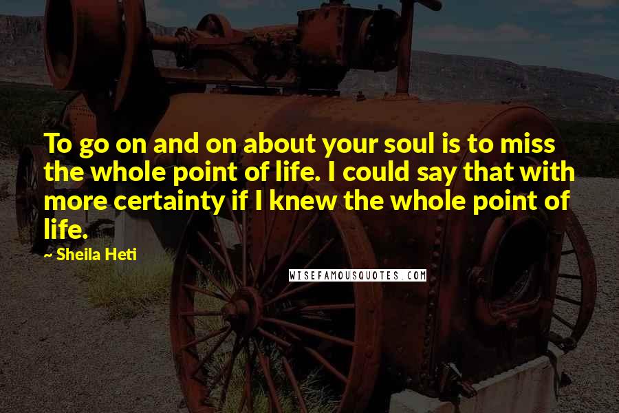 Sheila Heti Quotes: To go on and on about your soul is to miss the whole point of life. I could say that with more certainty if I knew the whole point of life.