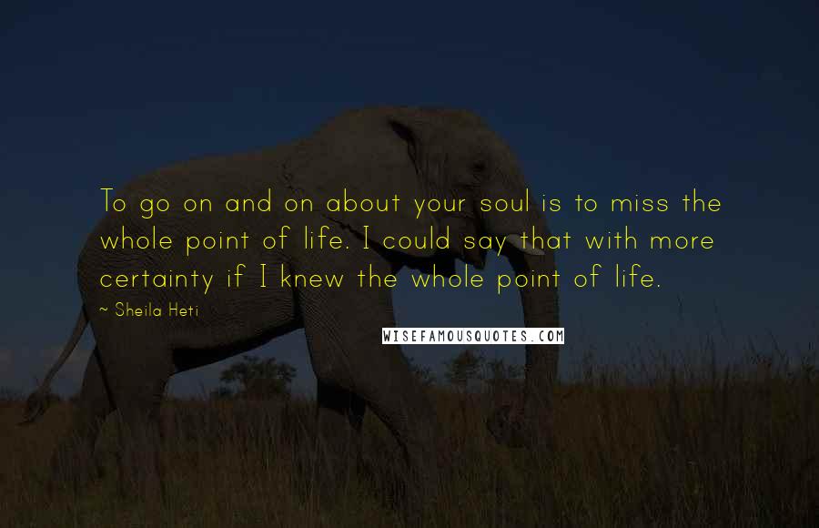 Sheila Heti Quotes: To go on and on about your soul is to miss the whole point of life. I could say that with more certainty if I knew the whole point of life.