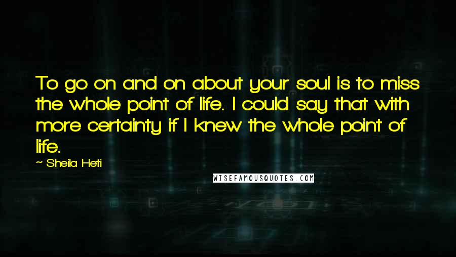 Sheila Heti Quotes: To go on and on about your soul is to miss the whole point of life. I could say that with more certainty if I knew the whole point of life.