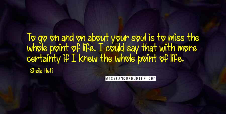 Sheila Heti Quotes: To go on and on about your soul is to miss the whole point of life. I could say that with more certainty if I knew the whole point of life.