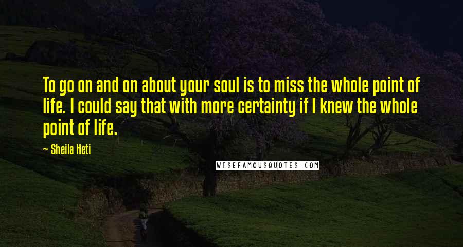 Sheila Heti Quotes: To go on and on about your soul is to miss the whole point of life. I could say that with more certainty if I knew the whole point of life.