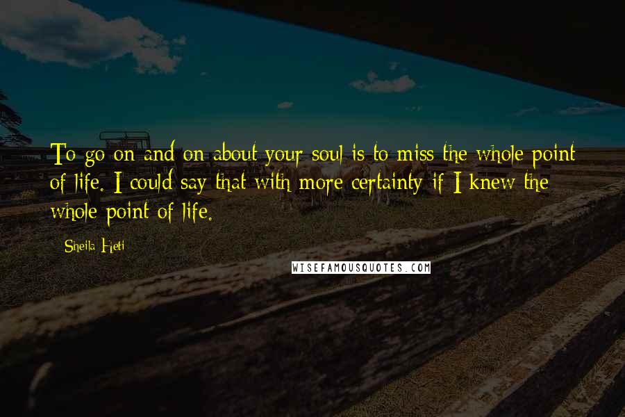 Sheila Heti Quotes: To go on and on about your soul is to miss the whole point of life. I could say that with more certainty if I knew the whole point of life.