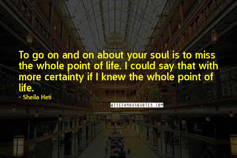 Sheila Heti Quotes: To go on and on about your soul is to miss the whole point of life. I could say that with more certainty if I knew the whole point of life.