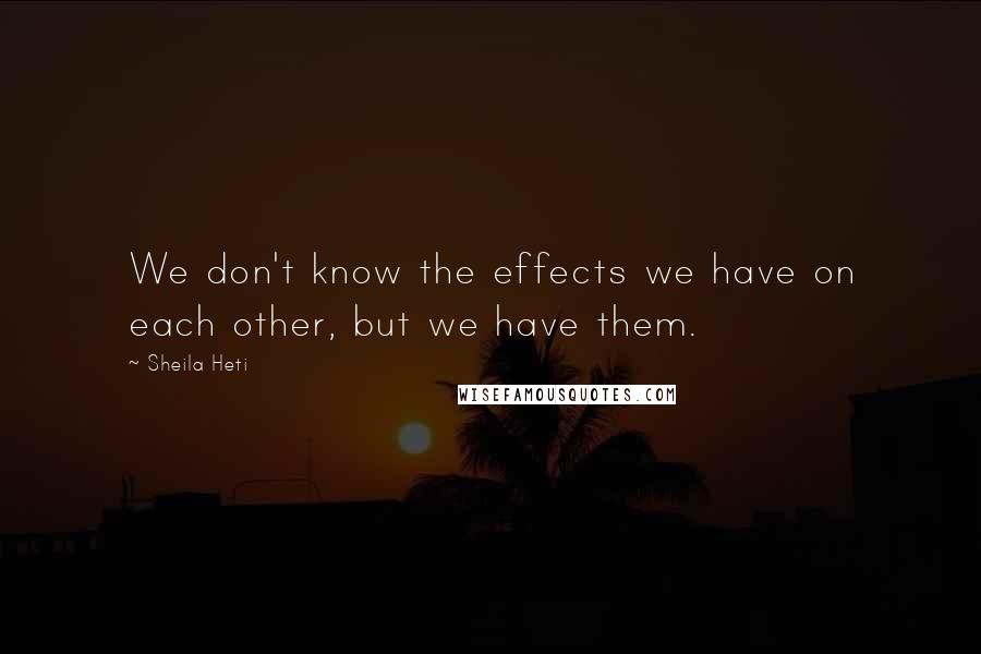 Sheila Heti Quotes: We don't know the effects we have on each other, but we have them.