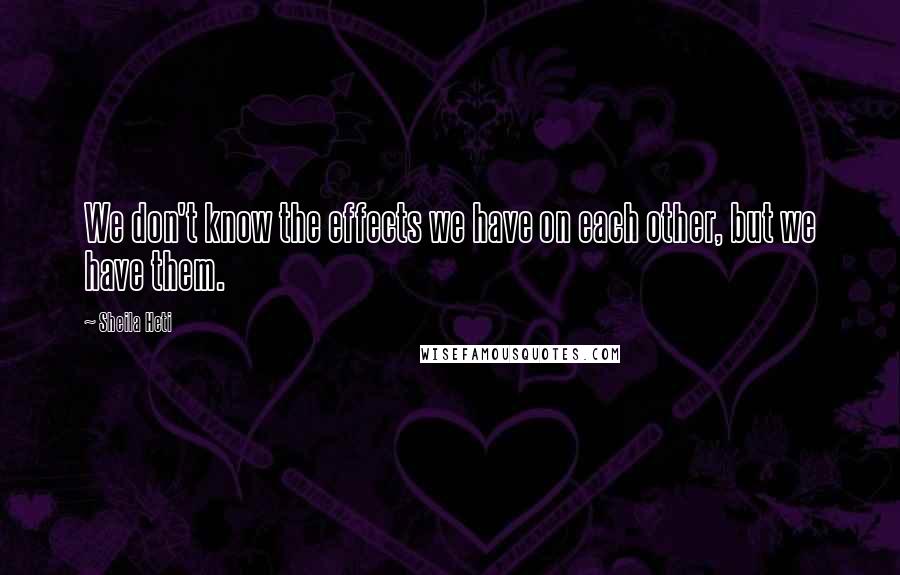 Sheila Heti Quotes: We don't know the effects we have on each other, but we have them.