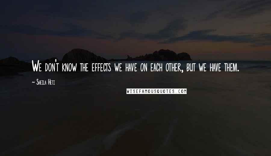 Sheila Heti Quotes: We don't know the effects we have on each other, but we have them.