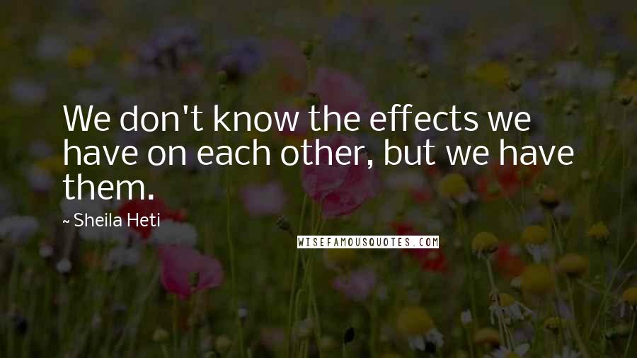 Sheila Heti Quotes: We don't know the effects we have on each other, but we have them.