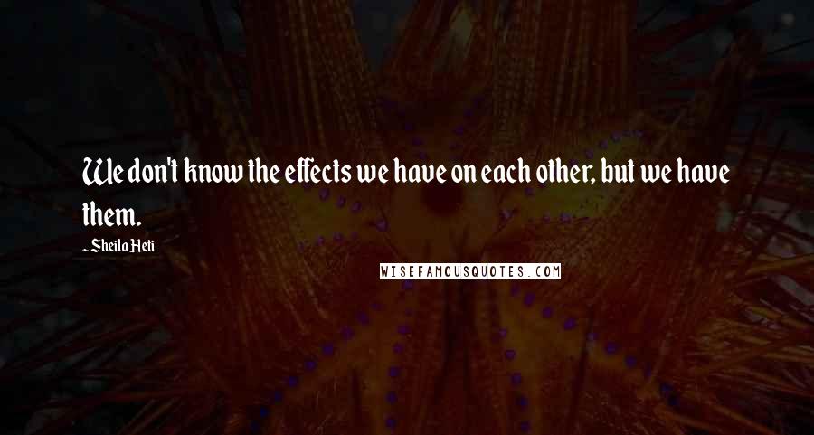 Sheila Heti Quotes: We don't know the effects we have on each other, but we have them.