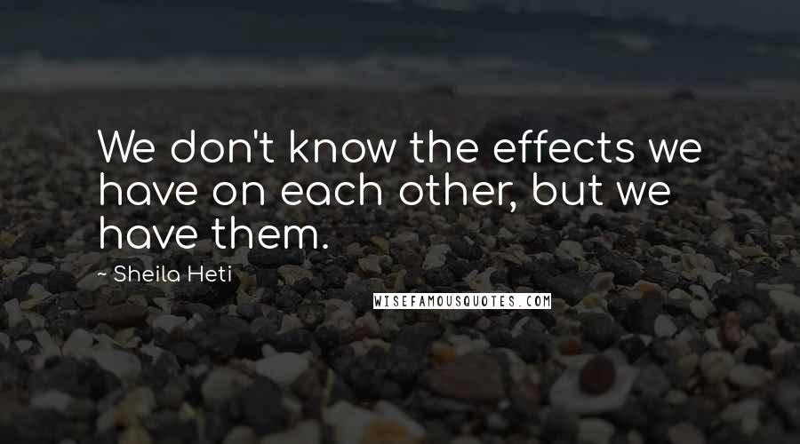 Sheila Heti Quotes: We don't know the effects we have on each other, but we have them.