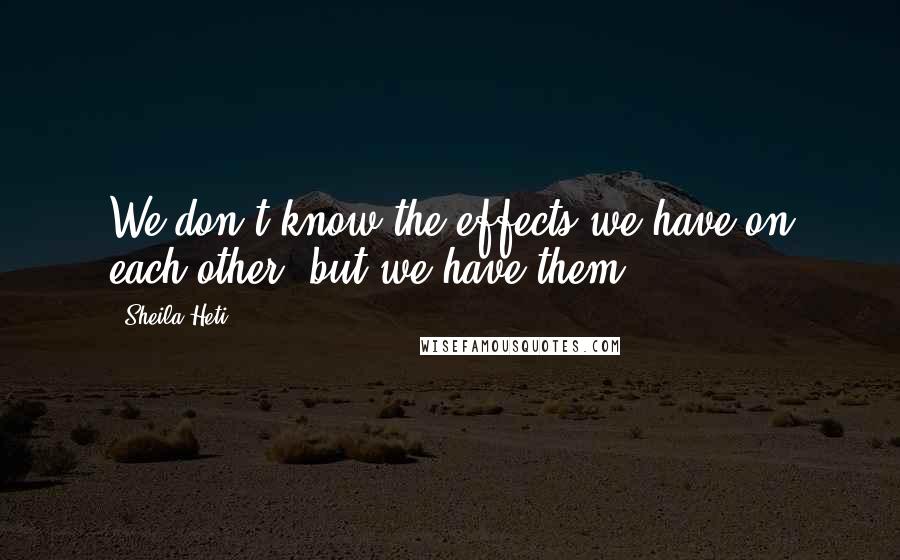 Sheila Heti Quotes: We don't know the effects we have on each other, but we have them.