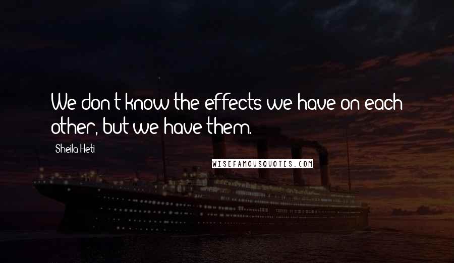 Sheila Heti Quotes: We don't know the effects we have on each other, but we have them.