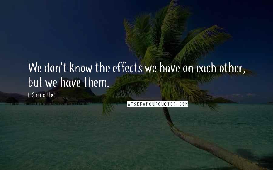 Sheila Heti Quotes: We don't know the effects we have on each other, but we have them.
