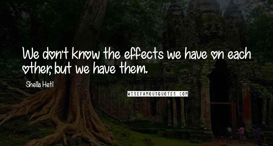 Sheila Heti Quotes: We don't know the effects we have on each other, but we have them.