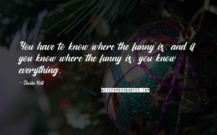 Sheila Heti Quotes: You have to know where the funny is, and if you know where the funny is, you know everything.