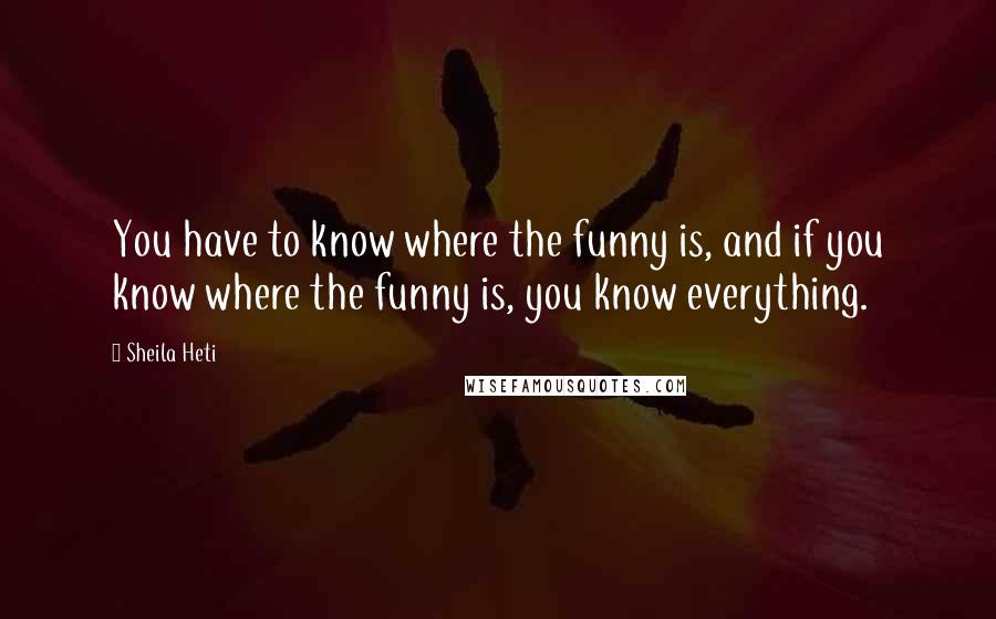 Sheila Heti Quotes: You have to know where the funny is, and if you know where the funny is, you know everything.