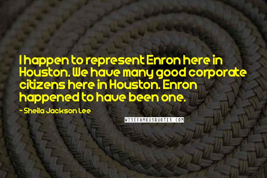 Sheila Jackson Lee Quotes: I happen to represent Enron here in Houston. We have many good corporate citizens here in Houston. Enron happened to have been one.