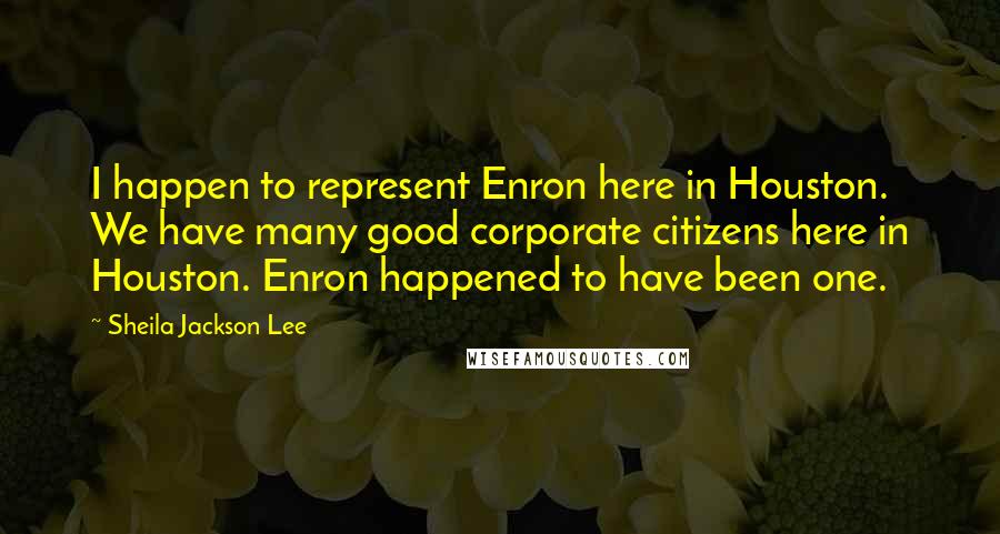 Sheila Jackson Lee Quotes: I happen to represent Enron here in Houston. We have many good corporate citizens here in Houston. Enron happened to have been one.